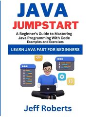 Java Jumpstart: A Beginner's Guide To Mastering Java Programming With Code Examples and Exercises by Jeff Roberts